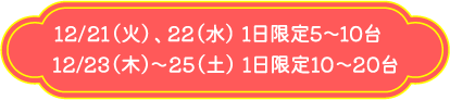 12/21（火）、22（水） 1日限定5～10台 12/23（木）～25（土） 1日限定10～20台