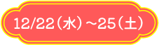 12/22（水）～25（土）